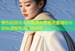 黄色视频成人网高清免费看海量精彩内容快速搜索无广告体验