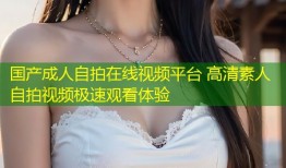 国产成人自拍在线视频平台 高清素人自拍视频极速观看体验