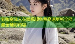 老鸭窝成人在线视频免费高速更新全网最全精彩内容