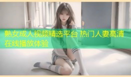 熟女成人视频精选平台 热门人妻高清在线播放体验