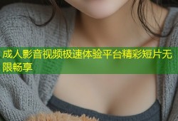 成人影音视频极速体验平台精彩短片无限畅享