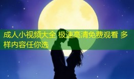 成人小视频大全 极速高清免费观看 多样内容任你选