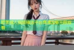 欧美成人视频精选平台高清流畅无限观看
