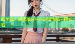 欧美成人视频精选平台高清流畅无限观看