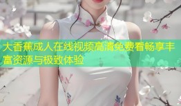 大香蕉成人在线视频高清免费看畅享丰富资源与极致体验