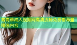 青青草成人视频网高清流畅免费看海量精选内容