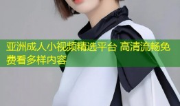 亚洲成人小视频精选平台 高清流畅免费看多样内容