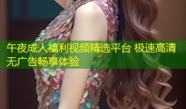 午夜成人福利视频精选平台 极速高清无广告畅享体验