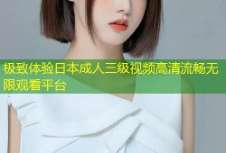 极致体验日本成人三级视频高清流畅无限观看平台