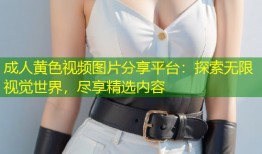 成人黄色视频图片分享平台：探索无限视觉世界，尽享精选内容