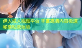 伊人成人视频平台 丰富高清内容极速畅享私密体验