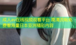 成人av在线视频观看平台 高清流畅免费看海量日本亚洲精彩内容