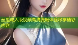 丝瓜成人版视频高清流畅体验尽享精彩内容