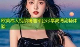 欧美成人视频精选平台尽享高清流畅体验