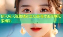 伊人成人视频精彩呈现高清体验尽享无限精彩