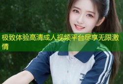 极致体验高清成人视频平台尽享无限激情