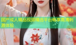 国产成人精品视频精选平台畅享高清刺激体验