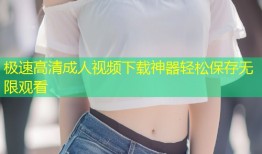 极速高清成人视频下载神器轻松保存无限观看