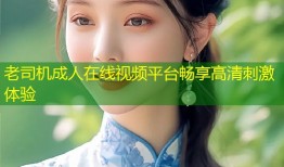 老司机成人在线视频平台畅享高清刺激体验