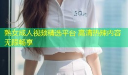 熟女成人视频精选平台 高清热辣内容无限畅享