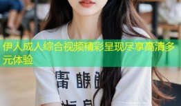 伊人成人综合视频精彩呈现尽享高清多元体验
