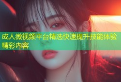 成人微视频平台精选快速提升技能体验精彩内容