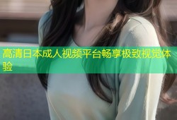 高清日本成人视频平台畅享极致视觉体验