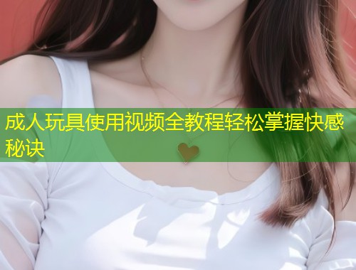 成人玩具使用视频全教程轻松掌握快感秘诀