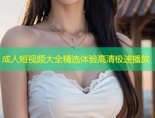 成人短视频大全精选体验高清极速播放
