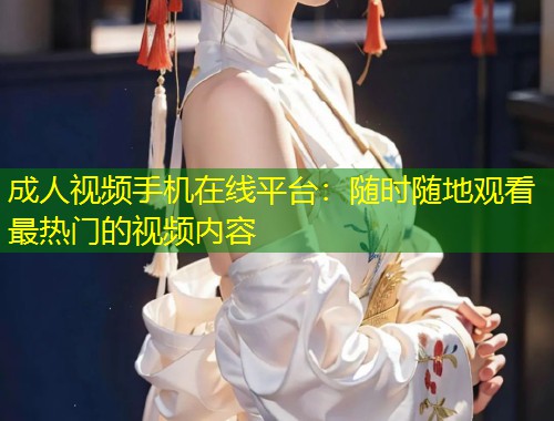 成人视频手机在线平台：随时随地观看最热门的视频内容