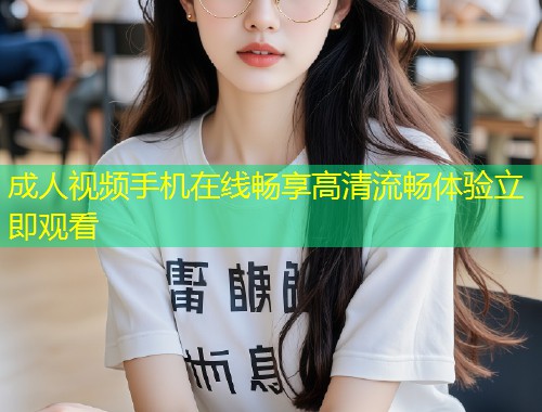 成人视频手机在线畅享高清流畅体验立即观看