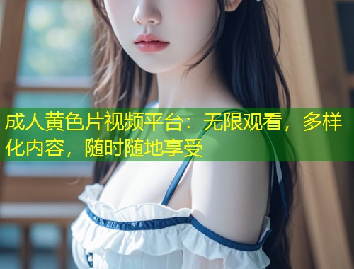 成人黄色片视频平台：无限观看，多样化内容，随时随地享受