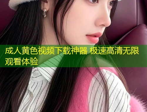 成人黄色视频下载神器 极速高清无限观看体验