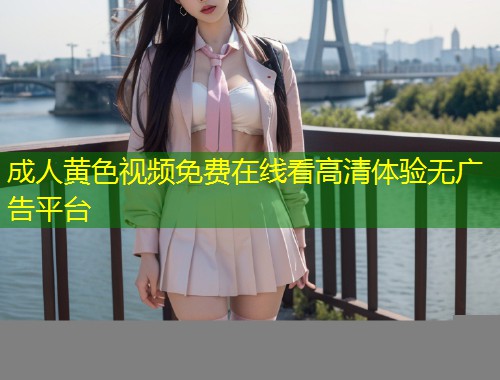 成人黄色视频免费在线看高清体验无广告平台