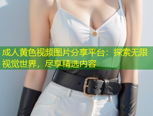 成人黄色视频图片分享平台：探索无限视觉世界，尽享精选内容