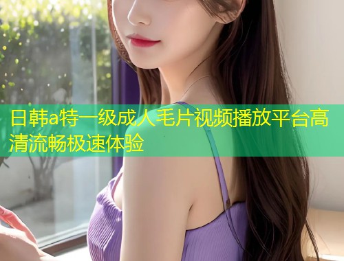 日韩a特一级成人毛片视频播放平台高清流畅极速体验