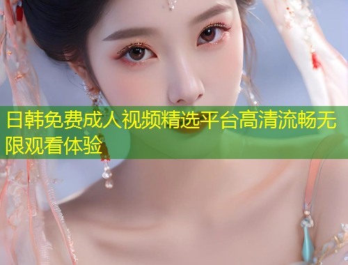 日韩免费成人视频精选平台高清流畅无限观看体验