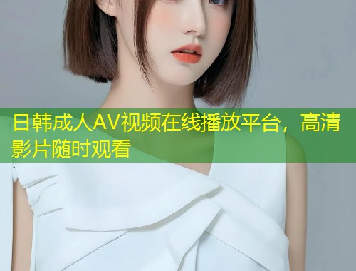 日韩成人AV视频在线播放平台，高清影片随时观看