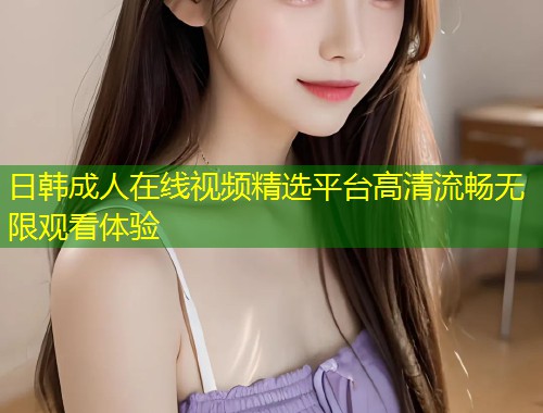 日韩成人在线视频精选平台高清流畅无限观看体验