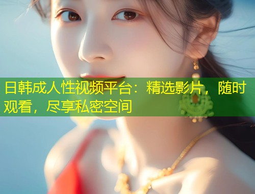 日韩成人性视频平台：精选影片，随时观看，尽享私密空间