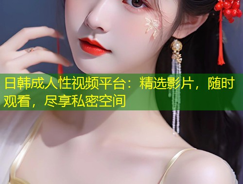 日韩成人性视频平台：精选影片，随时观看，尽享私密空间