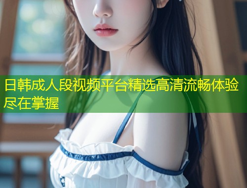 日韩成人段视频平台精选高清流畅体验尽在掌握