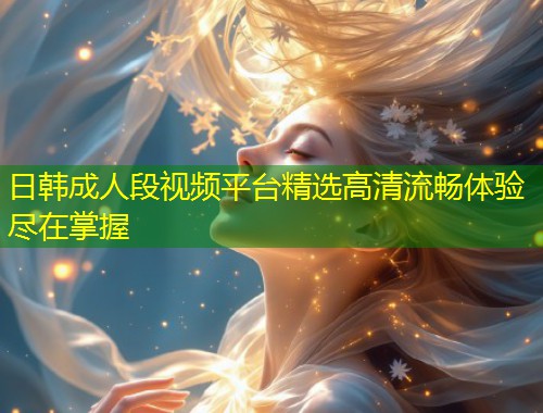 日韩成人段视频平台精选高清流畅体验尽在掌握