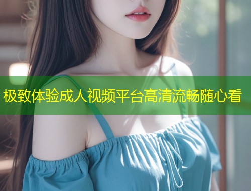 极致体验成人视频平台高清流畅随心看