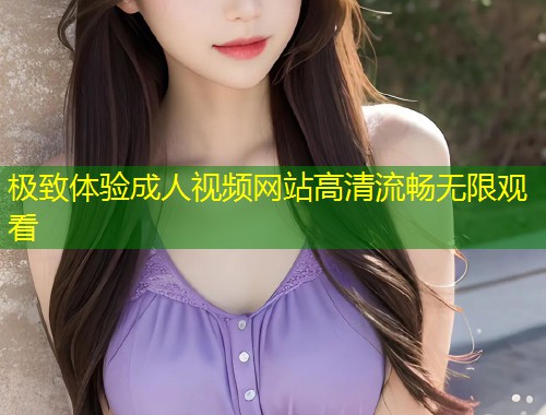 极致体验成人视频网站高清流畅无限观看