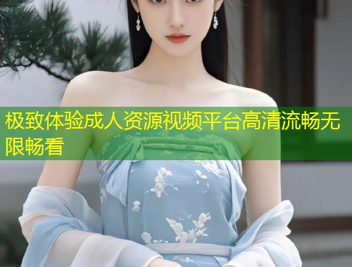 极致体验成人资源视频平台高清流畅无限畅看