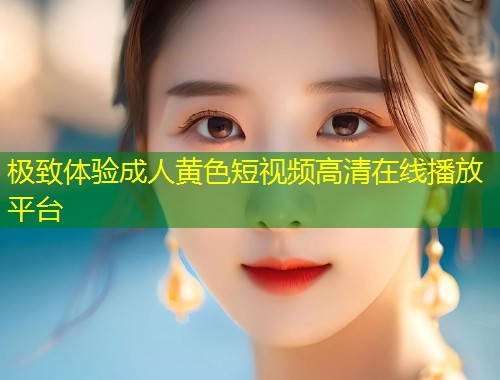 极致体验成人黄色短视频高清在线播放平台