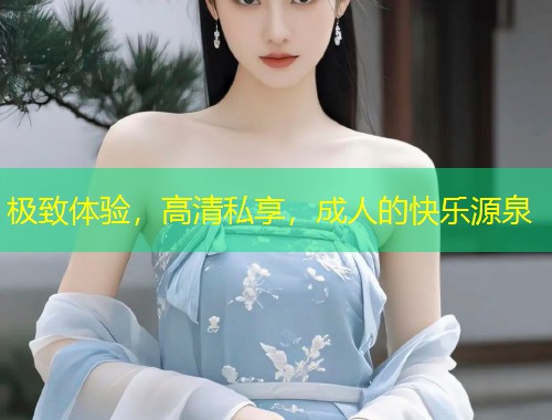 极致体验，高清私享，成人的快乐源泉