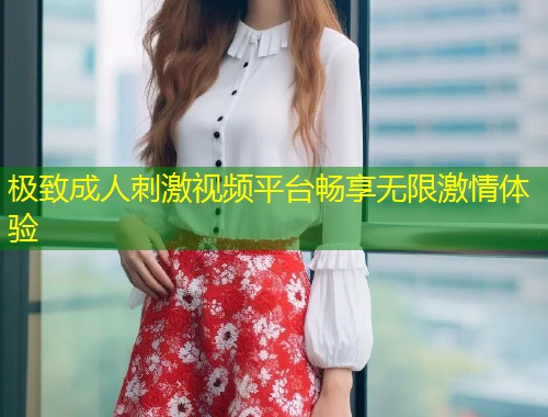 极致成人刺激视频平台畅享无限激情体验