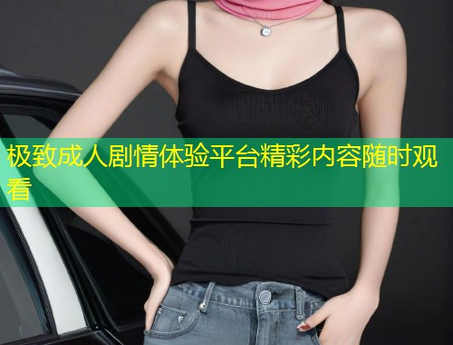 极致成人剧情体验平台精彩内容随时观看